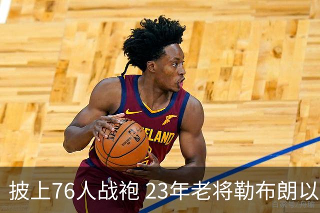 披上76人战袍 23年老将勒布朗以极小合同签约为第五冠最后冲刺